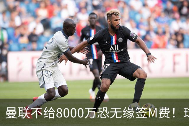 曼联不给8000万恐无缘签M费！球员拒绝表态只去红魔，也愿加盟热刺