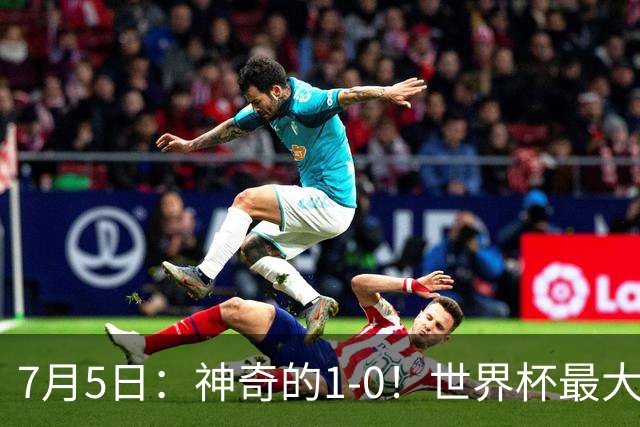 7月5日：神奇的1-0！世界杯最大黑马诞生？刷新多项纪录国足羡慕